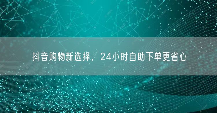 抖音购物新选择，24小时自助下单更省心