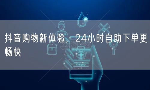 抖音购物新体验，24小时自助下单更畅快
