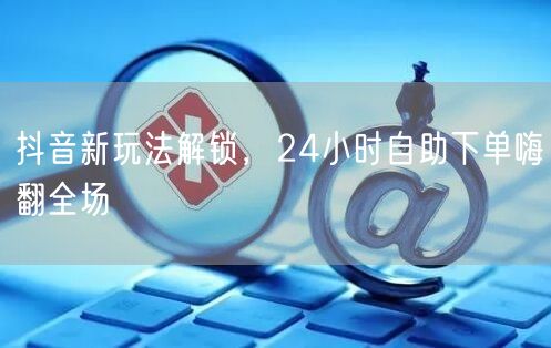 抖音新玩法解锁，24小时自助下单嗨翻全场