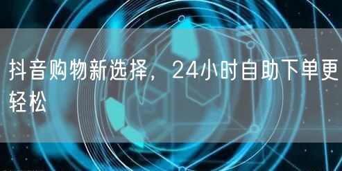 抖音购物新选择，24小时自助下单更轻松