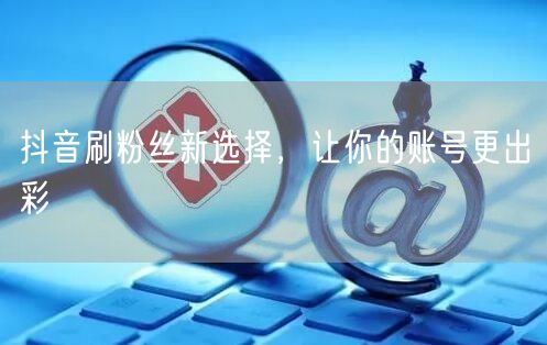 抖音刷粉丝新选择，让你的账号更出彩