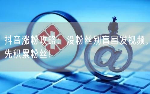 抖音涨粉攻略：没粉丝别盲目发视频，先积累粉丝！