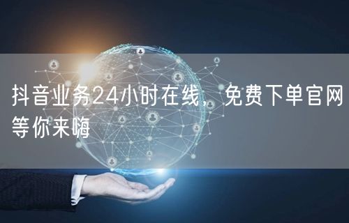 抖音业务24小时在线，免费下单官网等你来嗨
