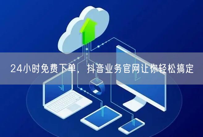 24小时免费下单，抖音业务官网让你轻松搞定