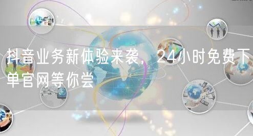 抖音业务新体验来袭，24小时免费下单官网等你尝