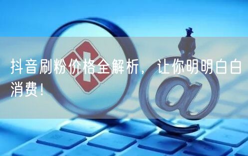 抖音刷粉价格全解析，让你明明白白消费！