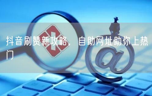 抖音刷赞新攻略，自助网址助你上热门