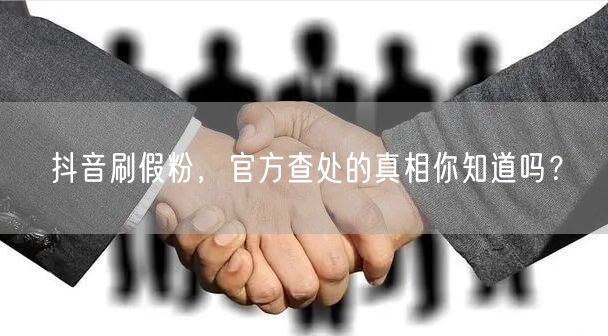 抖音刷假粉，官方查处的真相你知道吗？