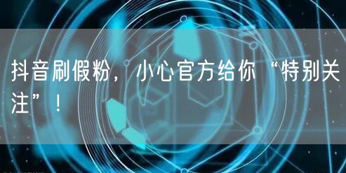 抖音刷假粉，小心官方给你“特别关注”！