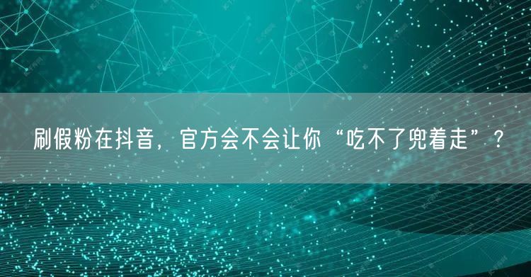 刷假粉在抖音，官方会不会让你“吃不了兜着走”？