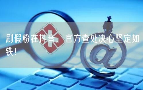 刷假粉在抖音，官方查处决心坚定如铁！