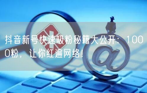 抖音新号快速吸粉秘籍大公开：1000粉，让你红遍网络！