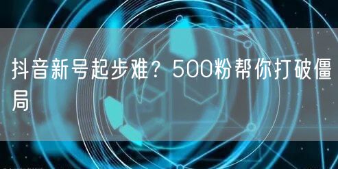抖音新号起步难？500粉帮你打破僵局