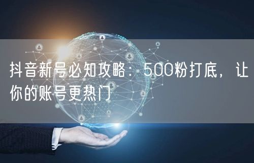 抖音新号必知攻略：500粉打底，让你的账号更热门
