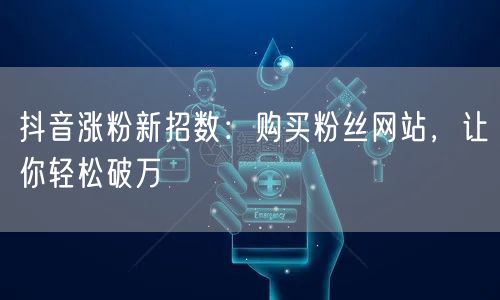 抖音涨粉新招数：购买粉丝网站，让你轻松破万